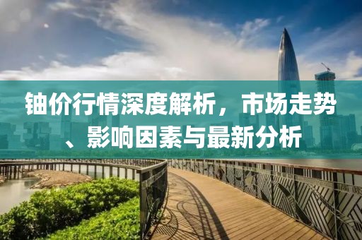 铀价行情深度解析，市场走势、影响因素与最新分析