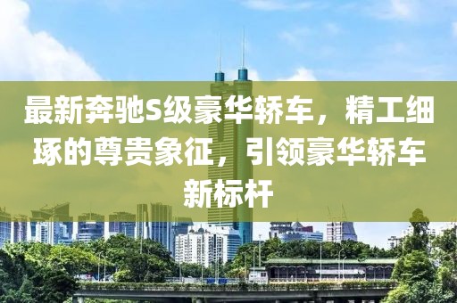 最新奔驰S级豪华轿车，精工细琢的尊贵象征，引领豪华轿车新标杆