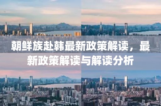 朝鲜族赴韩最新政策解读，最新政策解读与解读分析