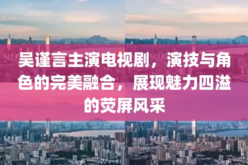 吴谨言主演电视剧，演技与角色的完美融合，展现魅力四溢的荧屏风采