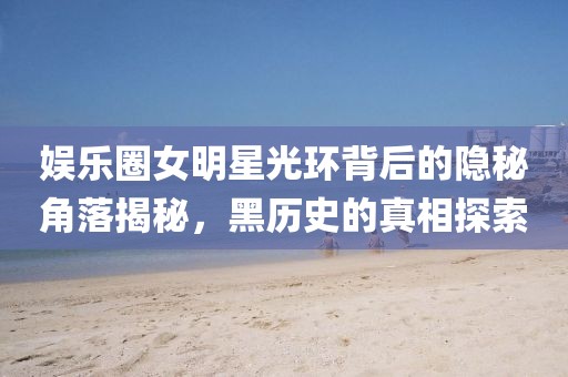 娱乐圈女明星光环背后的隐秘角落揭秘，黑历史的真相探索
