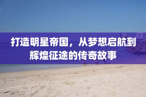 打造明星帝国，从梦想启航到辉煌征途的传奇故事
