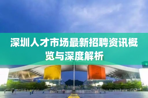 深圳人才市场最新招聘资讯概览与深度解析