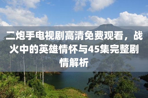 二炮手电视剧高清免费观看，战火中的英雄情怀与45集完整剧情解析