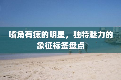 嘴角有痣的明星，独特魅力的象征标签盘点