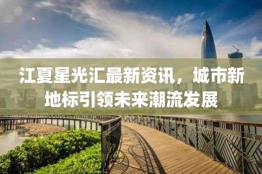 江夏星光汇最新资讯，城市新地标引领未来潮流发展