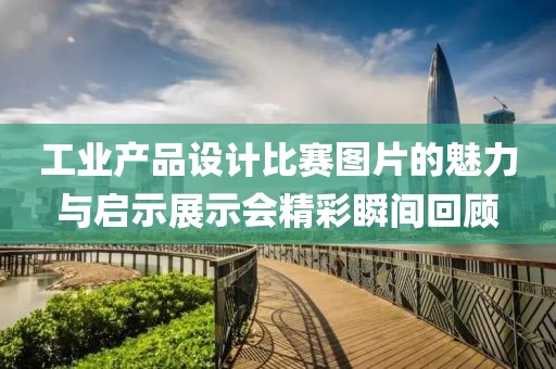 工业产品设计比赛图片的魅力与启示展示会精彩瞬间回顾