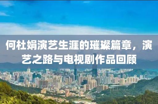 何杜娟演艺生涯的璀璨篇章，演艺之路与电视剧作品回顾