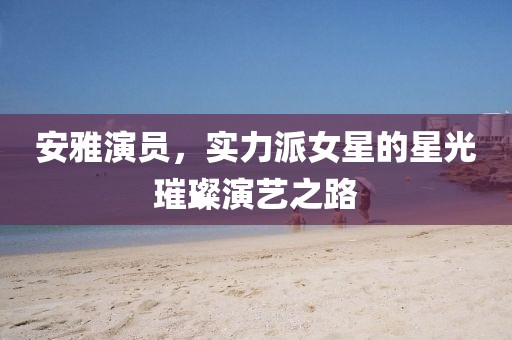 安雅演员，实力派女星的星光璀璨演艺之路