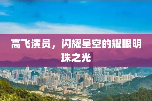 高飞演员，闪耀星空的耀眼明珠之光