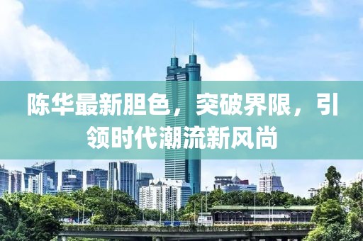陈华最新胆色，突破界限，引领时代潮流新风尚
