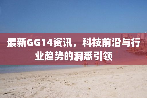 最新GG14资讯，科技前沿与行业趋势的洞悉引领