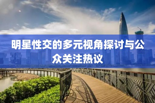 明星性交的多元视角探讨与公众关注热议