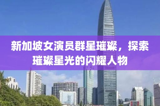 新加坡女演员群星璀璨，探索璀璨星光的闪耀人物