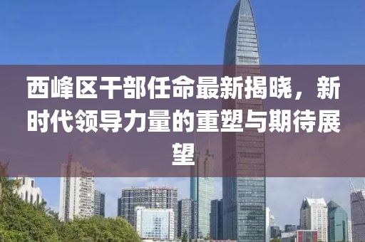西峰区干部任命最新揭晓，新时代领导力量的重塑与期待展望