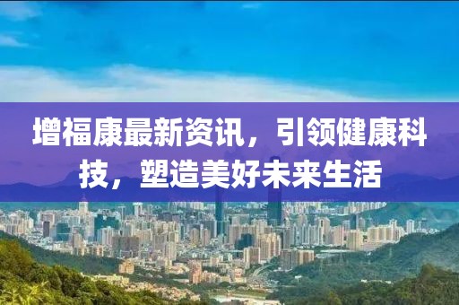 增福康最新资讯，引领健康科技，塑造美好未来生活