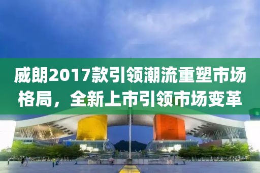威朗2017款引领潮流重塑市场格局，全新上市引领市场变革
