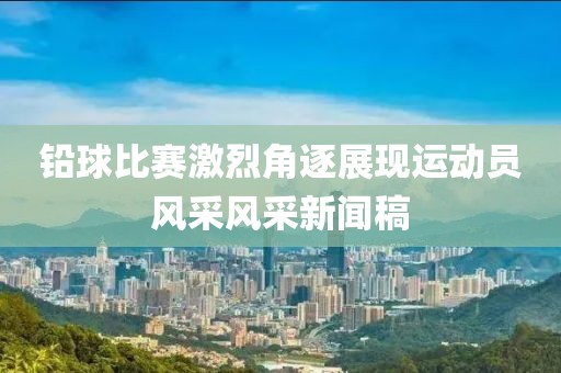 铅球比赛激烈角逐展现运动员风采风采新闻稿