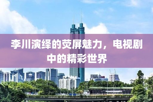 李川演绎的荧屏魅力，电视剧中的精彩世界