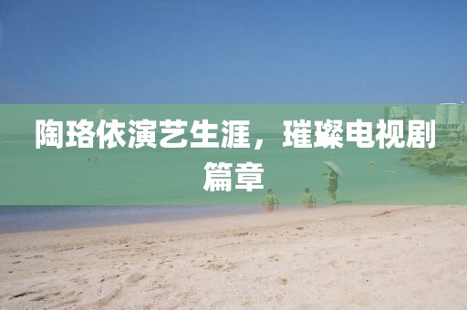 陶珞依演艺生涯，璀璨电视剧篇章
