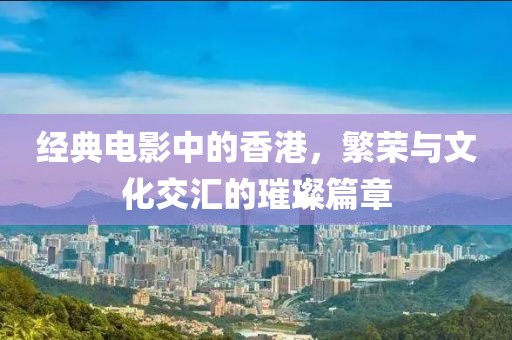 经典电影中的香港，繁荣与文化交汇的璀璨篇章