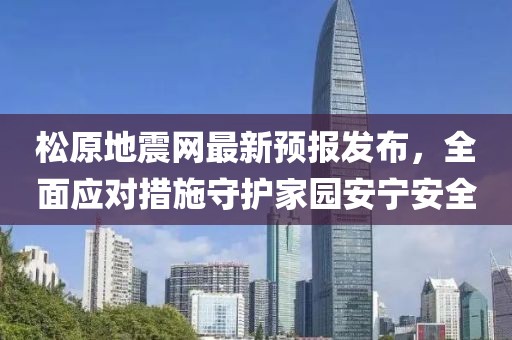 松原地震网最新预报发布，全面应对措施守护家园安宁安全