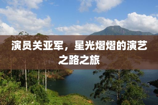 演员关亚军，星光熠熠的演艺之路之旅
