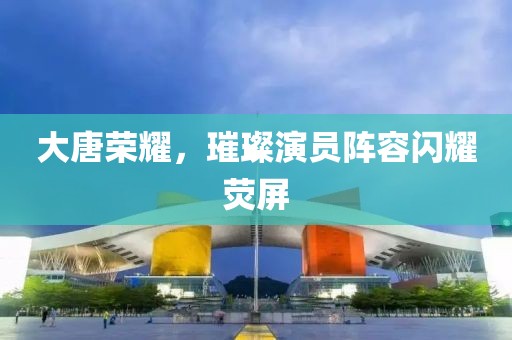大唐荣耀，璀璨演员阵容闪耀荧屏
