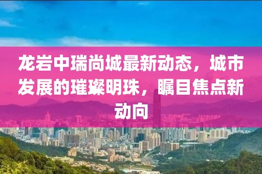 龙岩中瑞尚城最新动态，城市发展的璀璨明珠，瞩目焦点新动向