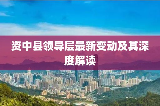资中县领导层最新变动及其深度解读
