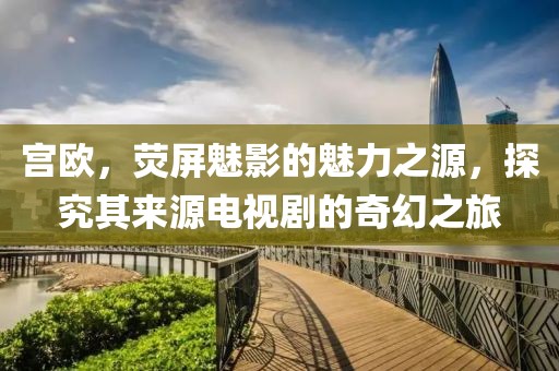 宫欧，荧屏魅影的魅力之源，探究其来源电视剧的奇幻之旅