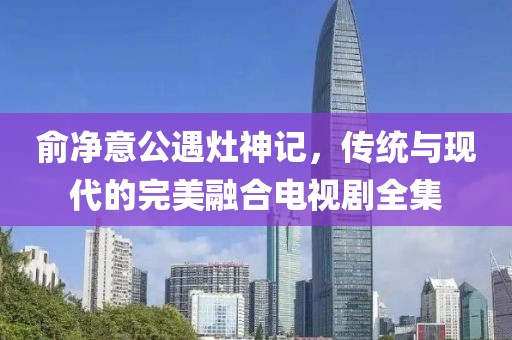 俞净意公遇灶神记，传统与现代的完美融合电视剧全集