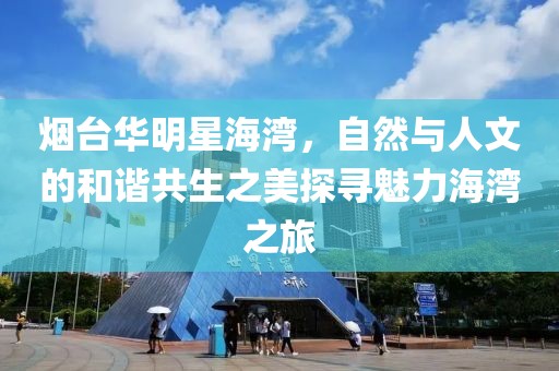 烟台华明星海湾，自然与人文的和谐共生之美探寻魅力海湾之旅