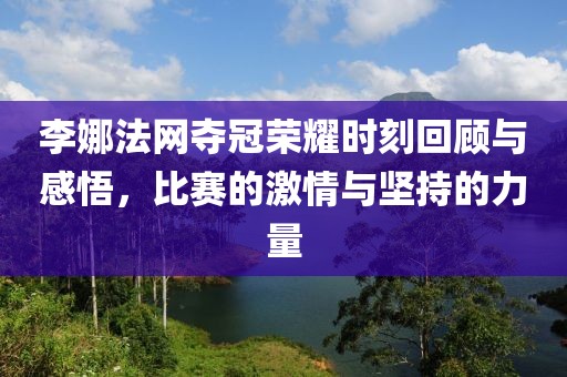 李娜法网夺冠荣耀时刻回顾与感悟，比赛的激情与坚持的力量
