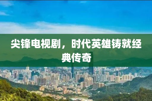 尖锋电视剧，时代英雄铸就经典传奇