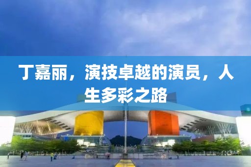 丁嘉丽，演技卓越的演员，人生多彩之路