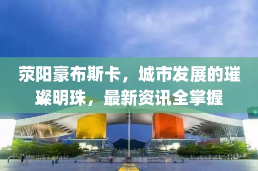 荥阳豪布斯卡，城市发展的璀璨明珠，最新资讯全掌握