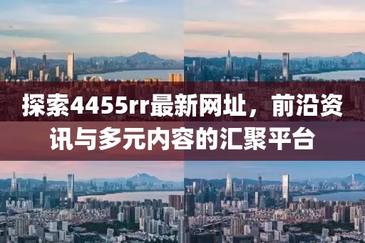 探索4455rr最新网址，前沿资讯与多元内容的汇聚平台