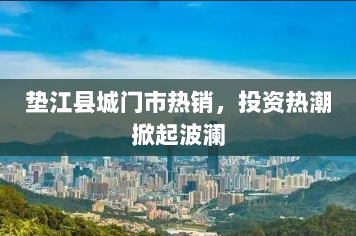 垫江县城门市热销，投资热潮掀起波澜