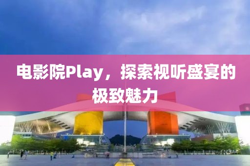 电影院Play，探索视听盛宴的极致魅力