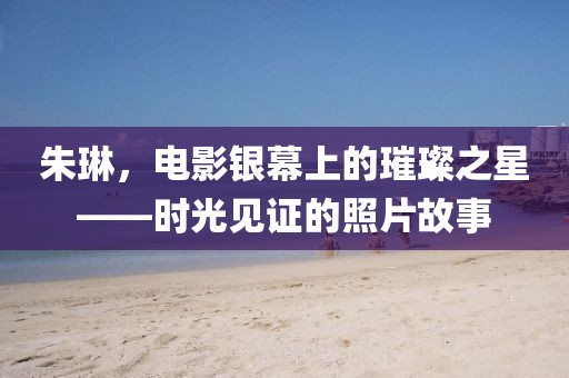朱琳，电影银幕上的璀璨之星——时光见证的照片故事