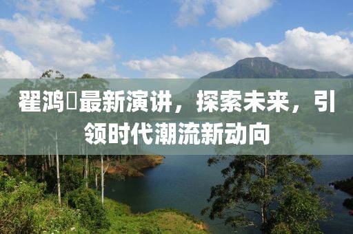 翟鸿燊最新演讲，探索未来，引领时代潮流新动向