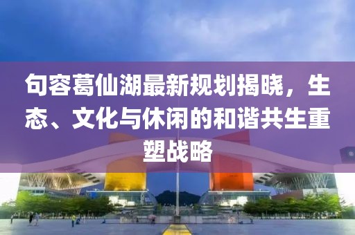 句容葛仙湖最新规划揭晓，生态、文化与休闲的和谐共生重塑战略