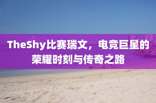 TheShy比赛瑞文，电竞巨星的荣耀时刻与传奇之路