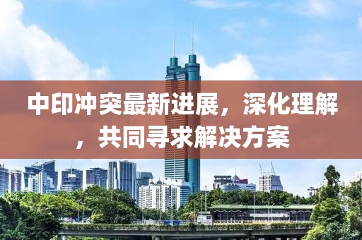 中印冲突最新进展，深化理解，共同寻求解决方案