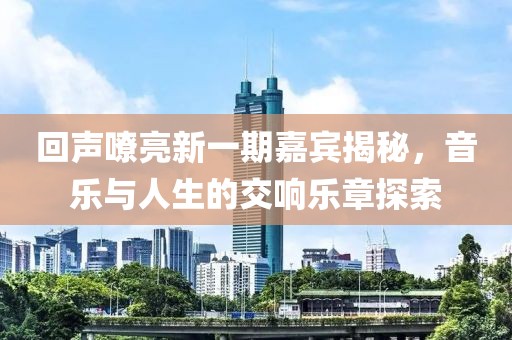回声嘹亮新一期嘉宾揭秘，音乐与人生的交响乐章探索
