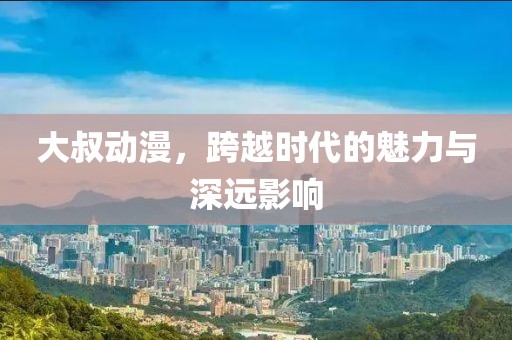 大叔动漫，跨越时代的魅力与深远影响