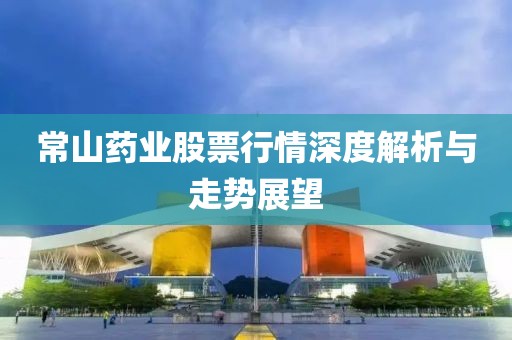 常山药业股票行情深度解析与走势展望