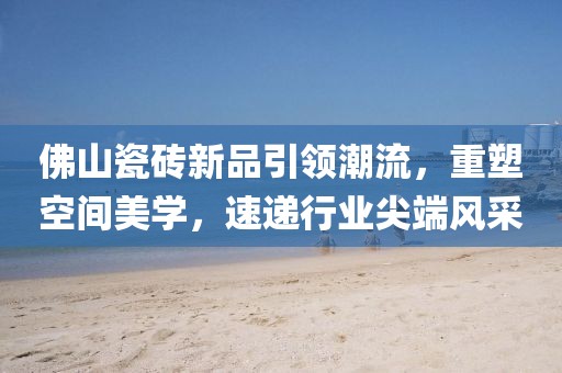 佛山瓷砖新品引领潮流，重塑空间美学，速递行业尖端风采