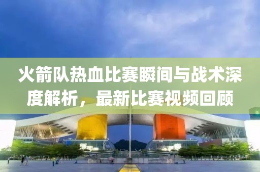 火箭队热血比赛瞬间与战术深度解析，最新比赛视频回顾